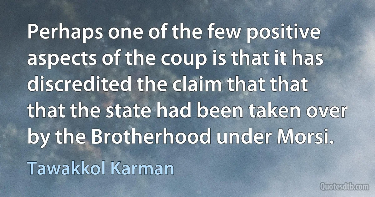 Perhaps one of the few positive aspects of the coup is that it has discredited the claim that that that the state had been taken over by the Brotherhood under Morsi. (Tawakkol Karman)