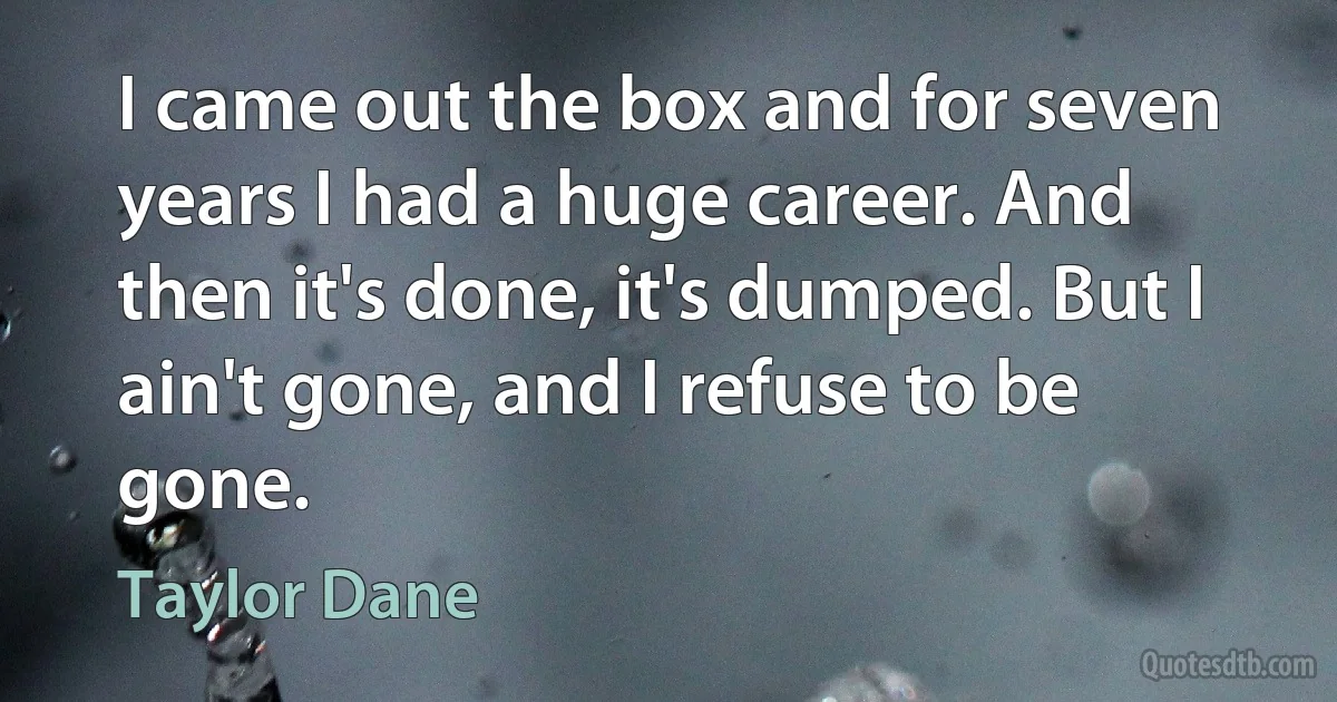 I came out the box and for seven years I had a huge career. And then it's done, it's dumped. But I ain't gone, and I refuse to be gone. (Taylor Dane)