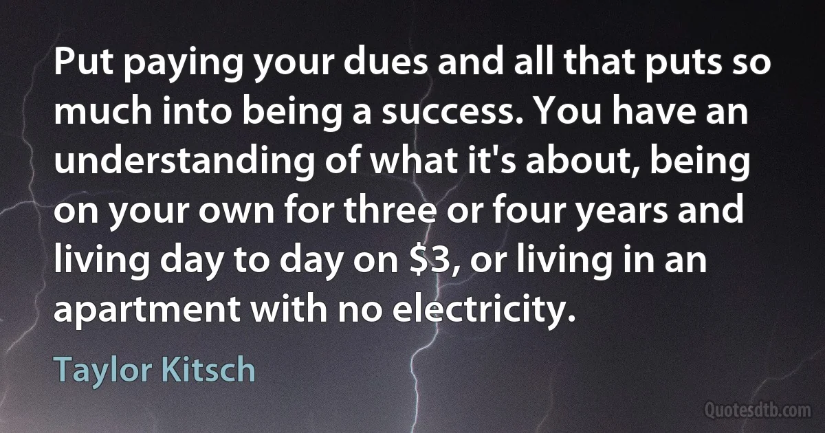 Put paying your dues and all that puts so much into being a success. You have an understanding of what it's about, being on your own for three or four years and living day to day on $3, or living in an apartment with no electricity. (Taylor Kitsch)