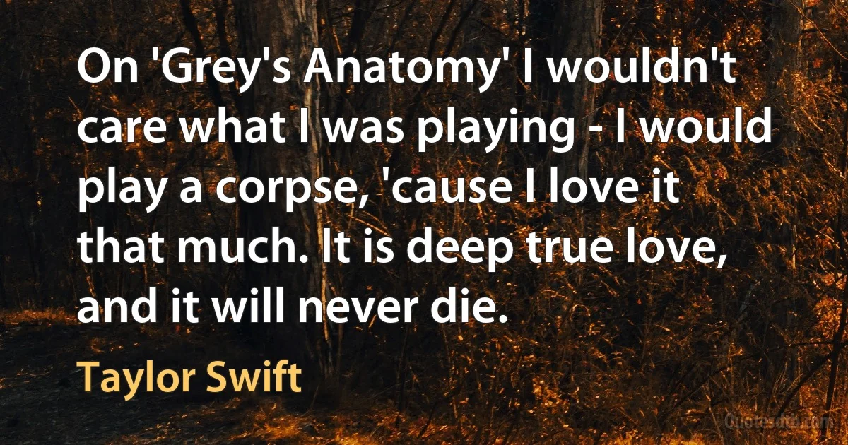 On 'Grey's Anatomy' I wouldn't care what I was playing - I would play a corpse, 'cause I love it that much. It is deep true love, and it will never die. (Taylor Swift)