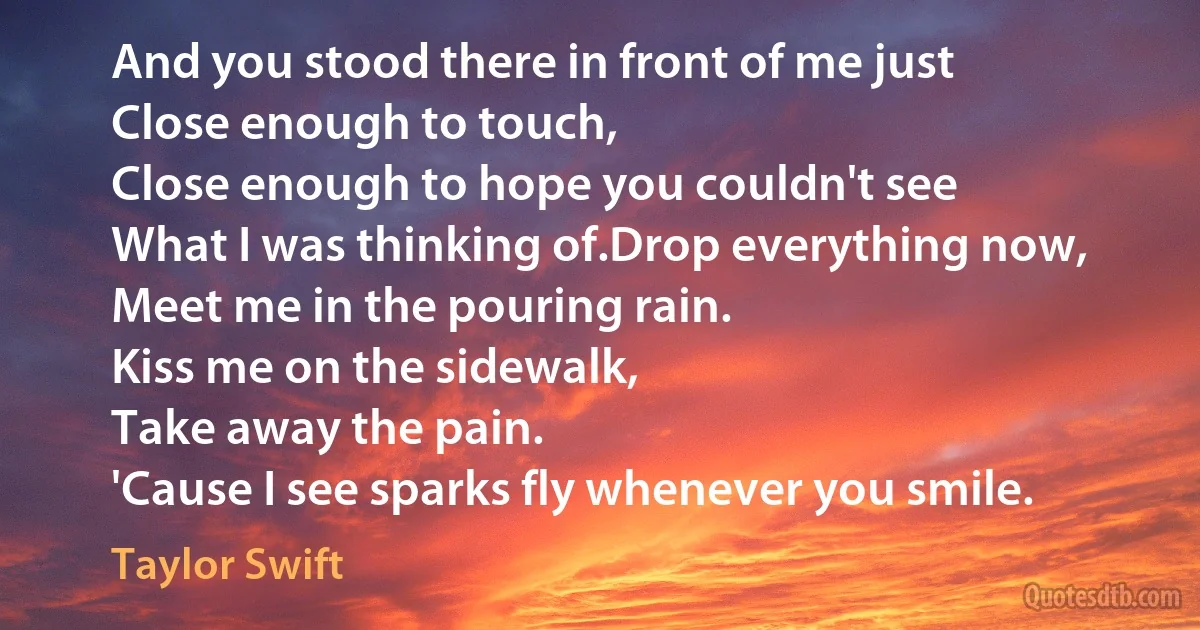 And you stood there in front of me just
Close enough to touch,
Close enough to hope you couldn't see
What I was thinking of.Drop everything now,
Meet me in the pouring rain.
Kiss me on the sidewalk,
Take away the pain.
'Cause I see sparks fly whenever you smile. (Taylor Swift)