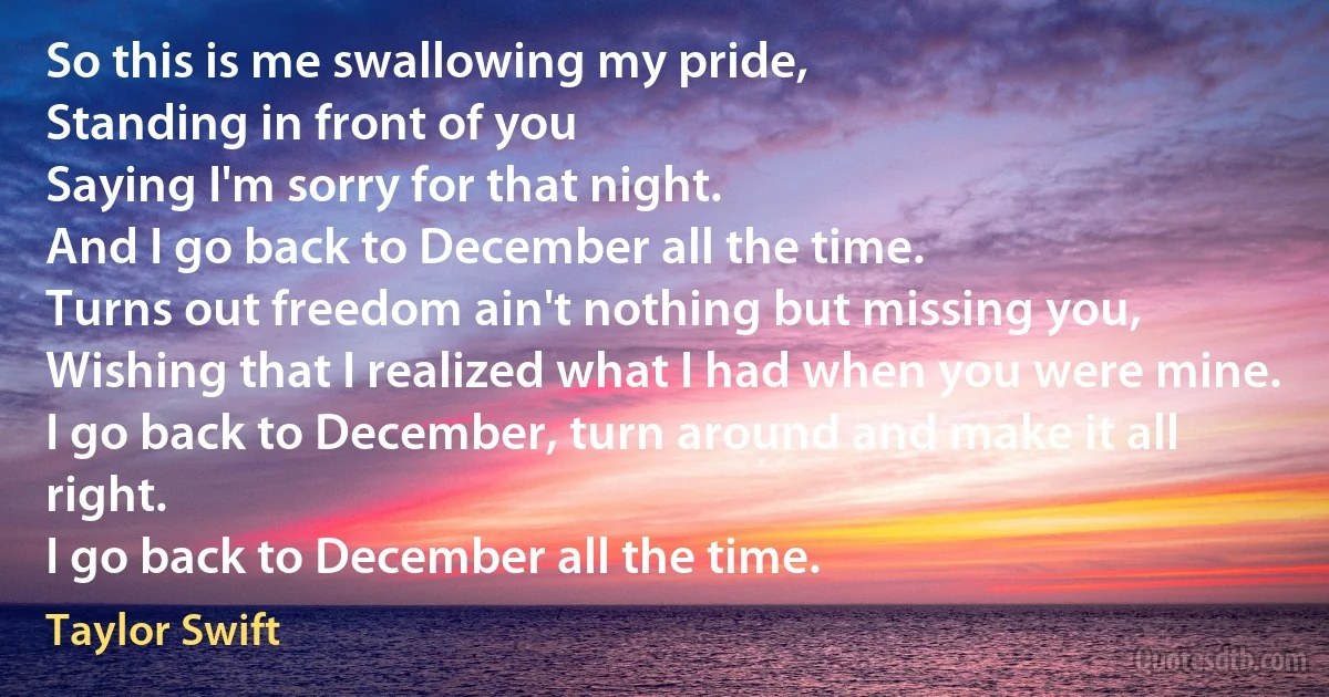 So this is me swallowing my pride,
Standing in front of you
Saying I'm sorry for that night.
And I go back to December all the time.
Turns out freedom ain't nothing but missing you,
Wishing that I realized what I had when you were mine.
I go back to December, turn around and make it all right.
I go back to December all the time. (Taylor Swift)