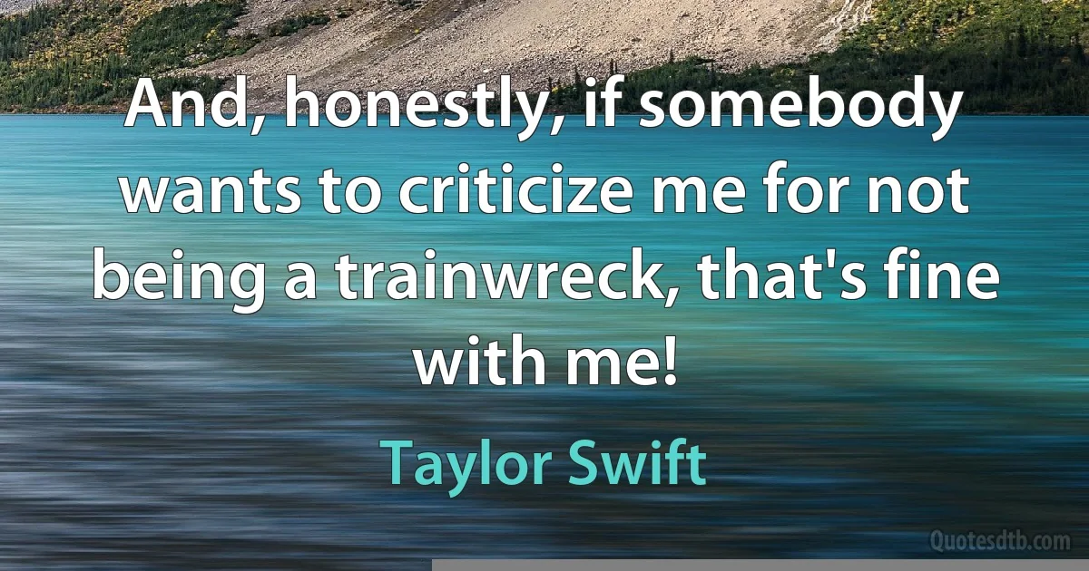 And, honestly, if somebody wants to criticize me for not being a trainwreck, that's fine with me! (Taylor Swift)