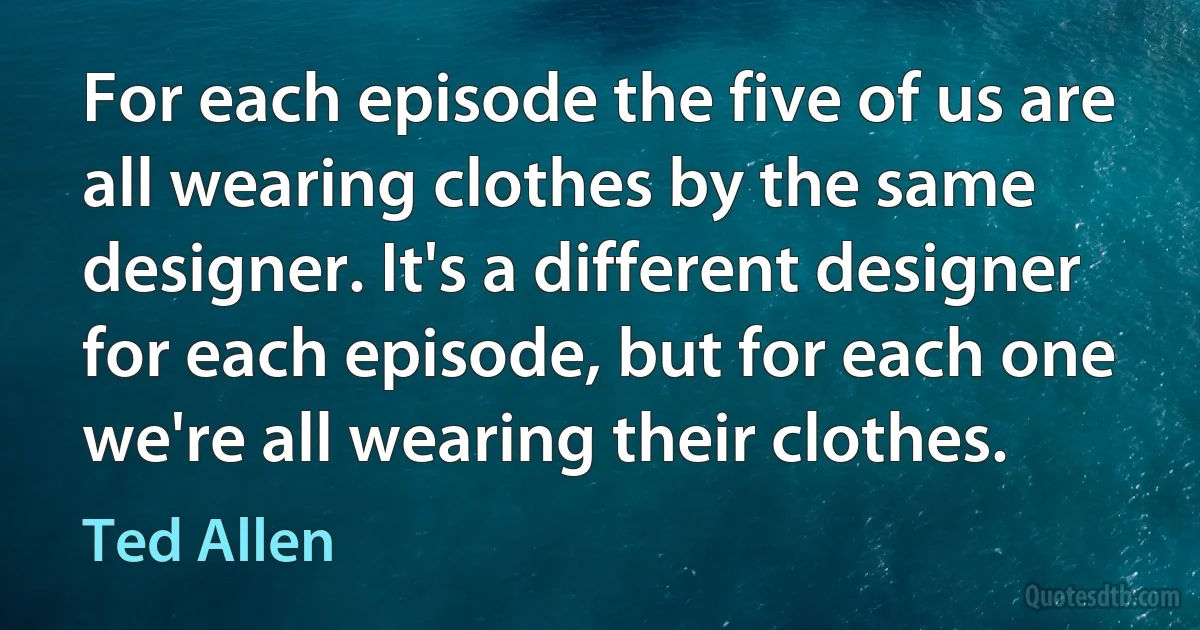 For each episode the five of us are all wearing clothes by the same designer. It's a different designer for each episode, but for each one we're all wearing their clothes. (Ted Allen)