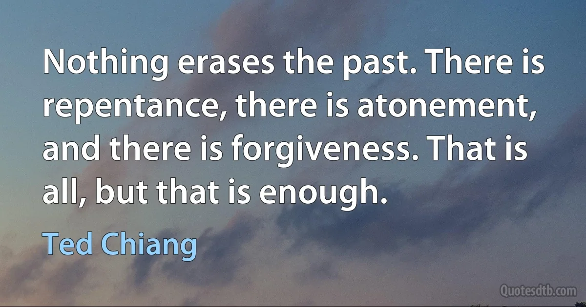 Nothing erases the past. There is repentance, there is atonement, and there is forgiveness. That is all, but that is enough. (Ted Chiang)