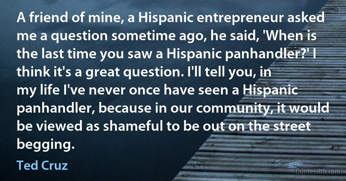 A friend of mine, a Hispanic entrepreneur asked me a question sometime ago, he said, 'When is the last time you saw a Hispanic panhandler?' I think it's a great question. I'll tell you, in my life I've never once have seen a Hispanic panhandler, because in our community, it would be viewed as shameful to be out on the street begging. (Ted Cruz)