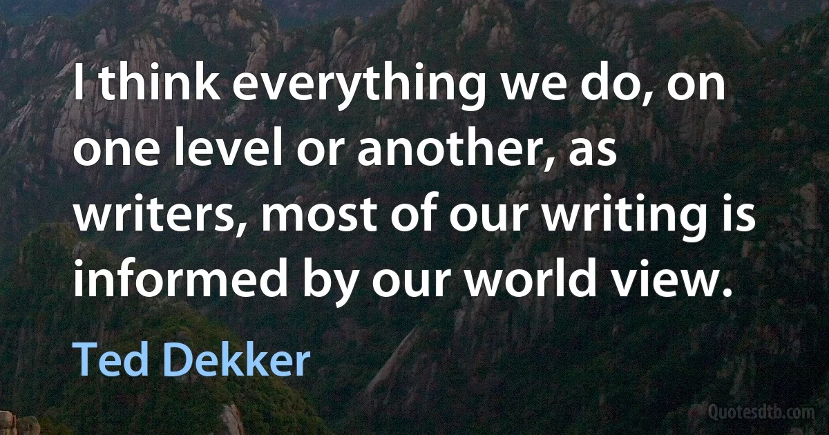 I think everything we do, on one level or another, as writers, most of our writing is informed by our world view. (Ted Dekker)