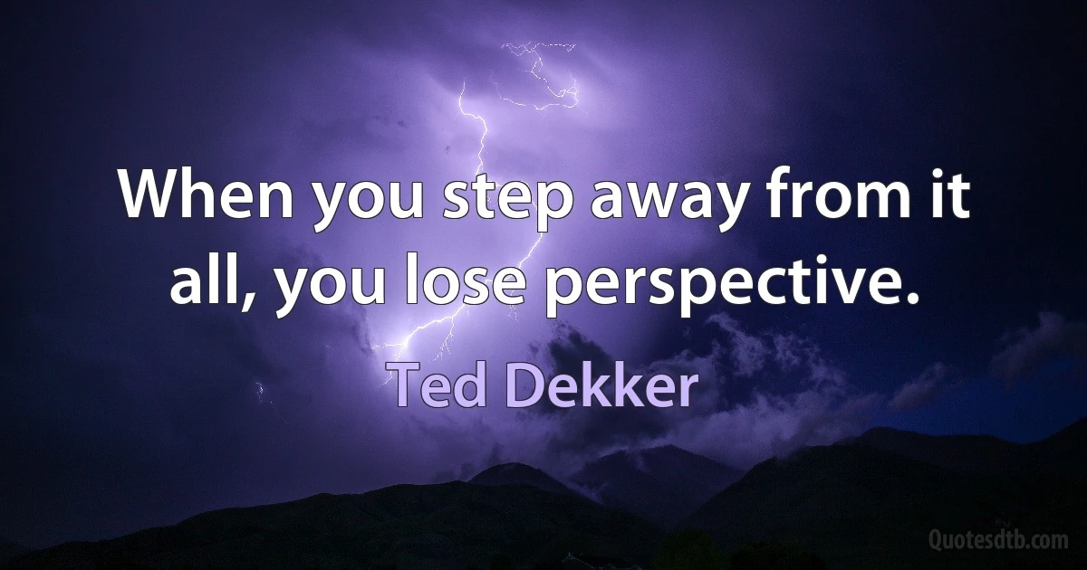 When you step away from it all, you lose perspective. (Ted Dekker)