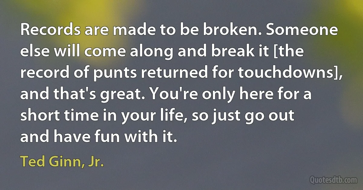 Records are made to be broken. Someone else will come along and break it [the record of punts returned for touchdowns], and that's great. You're only here for a short time in your life, so just go out and have fun with it. (Ted Ginn, Jr.)