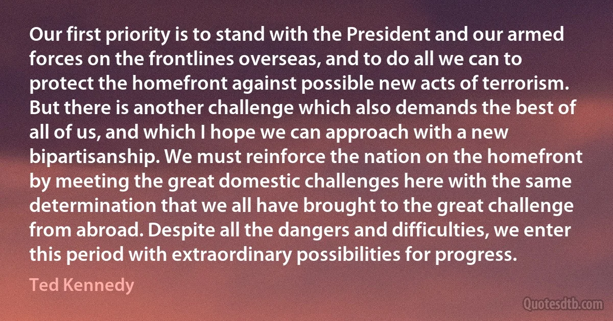 Our first priority is to stand with the President and our armed forces on the frontlines overseas, and to do all we can to protect the homefront against possible new acts of terrorism. But there is another challenge which also demands the best of all of us, and which I hope we can approach with a new bipartisanship. We must reinforce the nation on the homefront by meeting the great domestic challenges here with the same determination that we all have brought to the great challenge from abroad. Despite all the dangers and difficulties, we enter this period with extraordinary possibilities for progress. (Ted Kennedy)