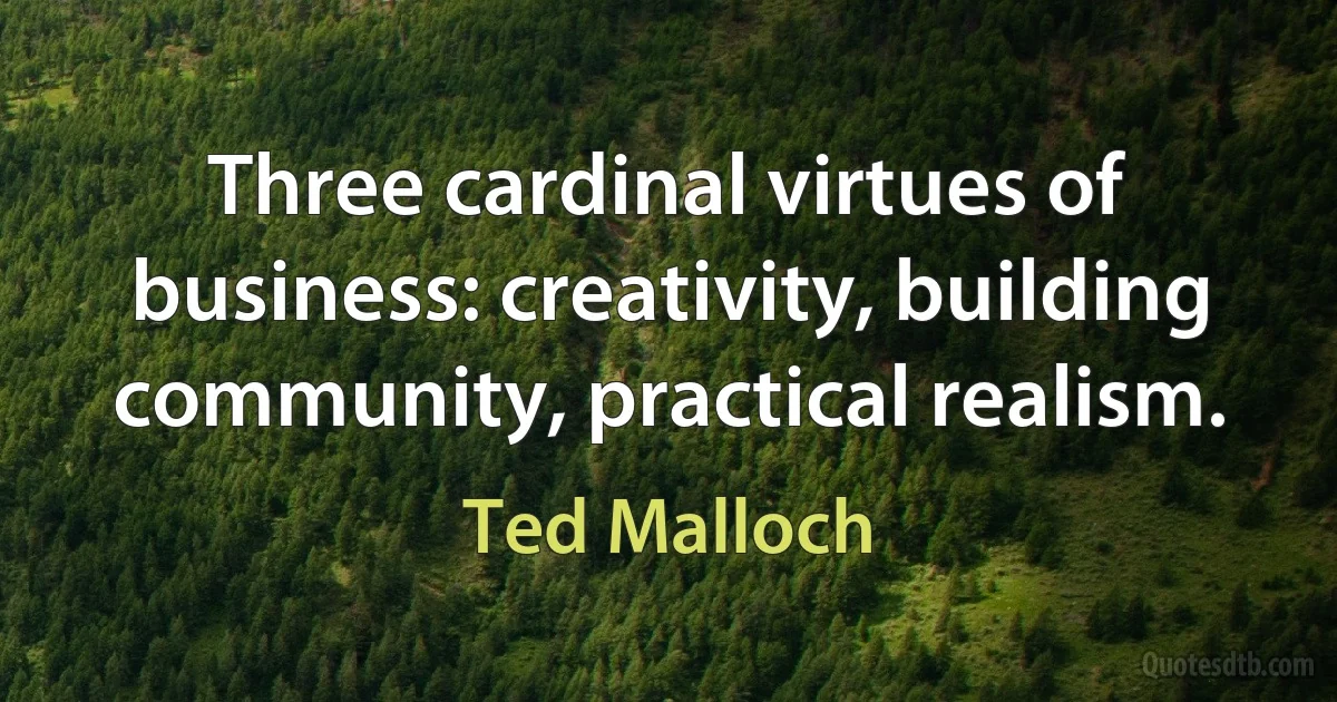 Three cardinal virtues of business: creativity, building community, practical realism. (Ted Malloch)