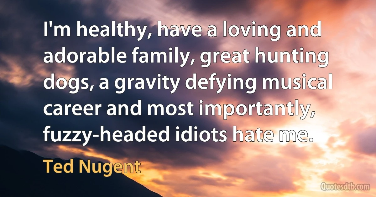 I'm healthy, have a loving and adorable family, great hunting dogs, a gravity defying musical career and most importantly, fuzzy-headed idiots hate me. (Ted Nugent)