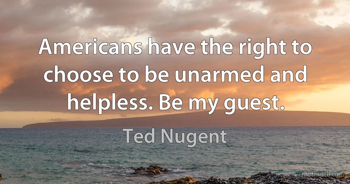 Americans have the right to choose to be unarmed and helpless. Be my guest. (Ted Nugent)