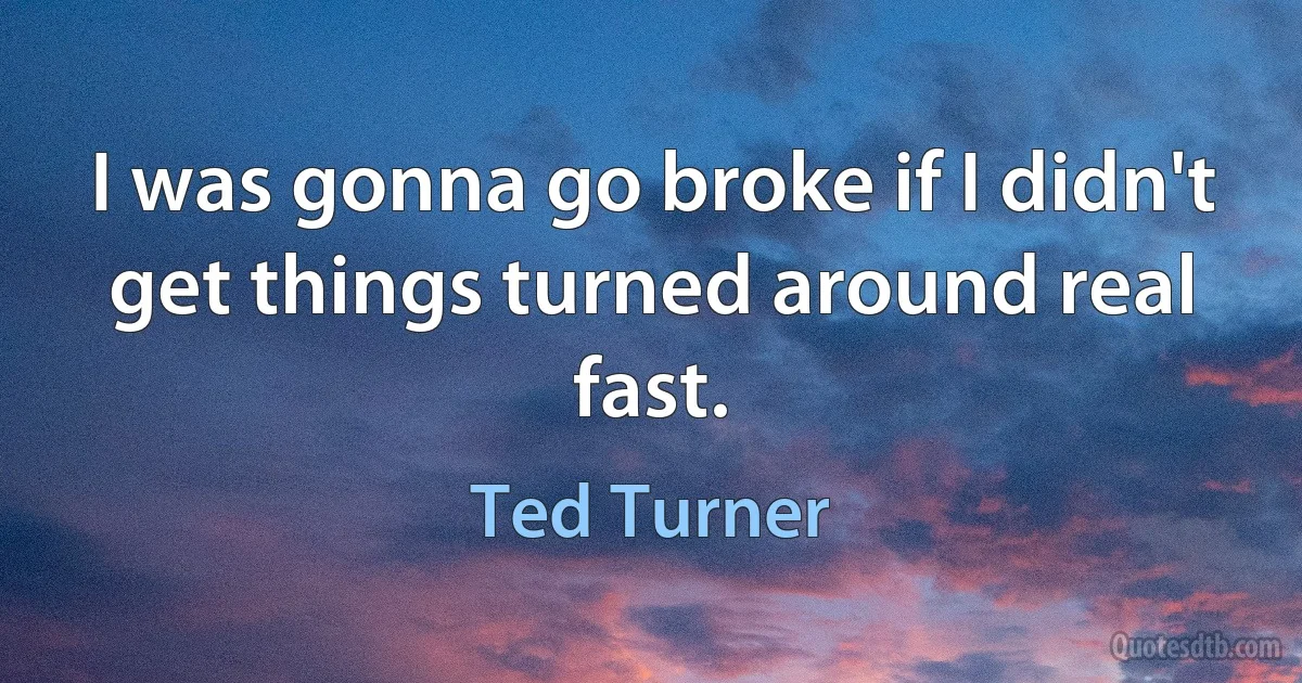 I was gonna go broke if I didn't get things turned around real fast. (Ted Turner)