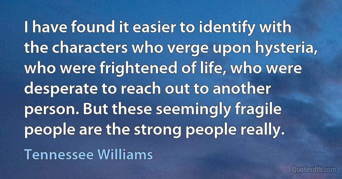 I have found it easier to identify with the characters who verge upon hysteria, who were frightened of life, who were desperate to reach out to another person. But these seemingly fragile people are the strong people really. (Tennessee Williams)