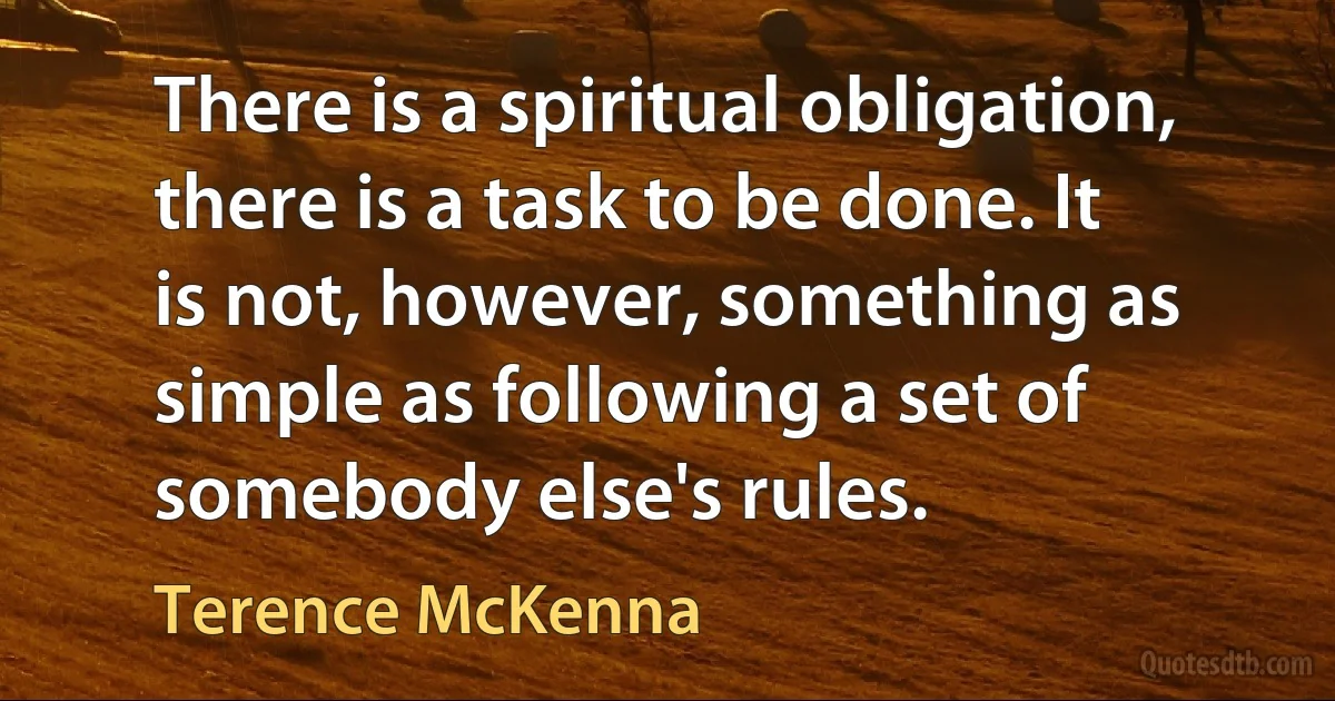 There is a spiritual obligation, there is a task to be done. It is not, however, something as simple as following a set of somebody else's rules. (Terence McKenna)