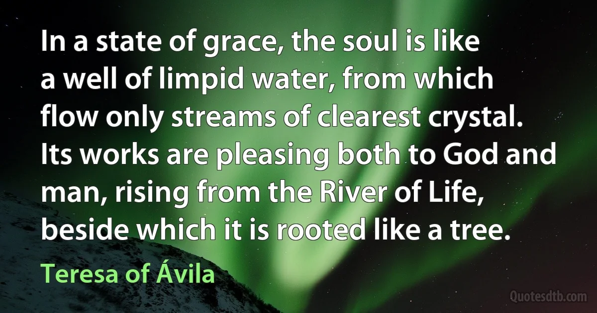 In a state of grace, the soul is like a well of limpid water, from which flow only streams of clearest crystal. Its works are pleasing both to God and man, rising from the River of Life, beside which it is rooted like a tree. (Teresa of Ávila)