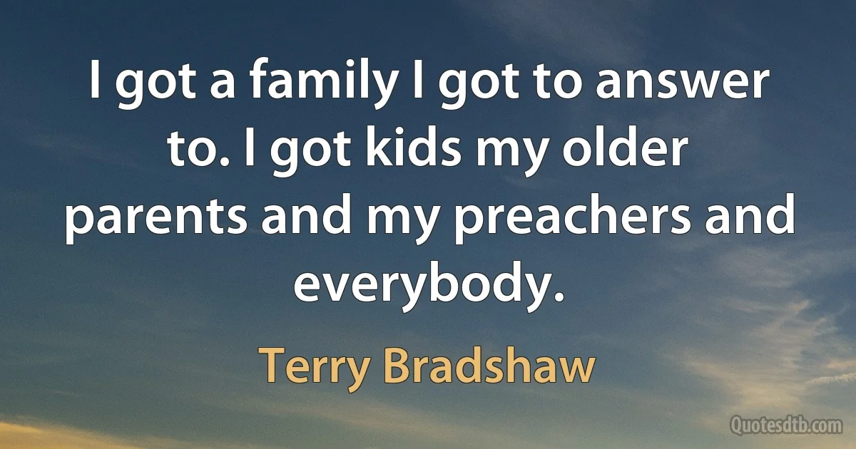 I got a family I got to answer to. I got kids my older parents and my preachers and everybody. (Terry Bradshaw)