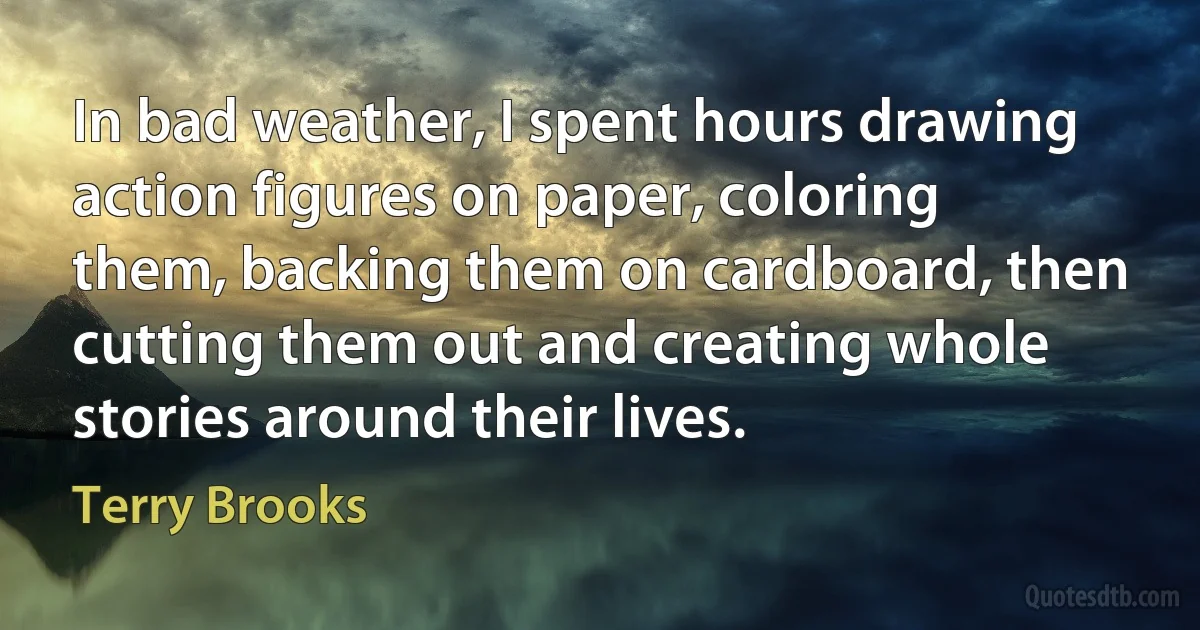 In bad weather, I spent hours drawing action figures on paper, coloring them, backing them on cardboard, then cutting them out and creating whole stories around their lives. (Terry Brooks)