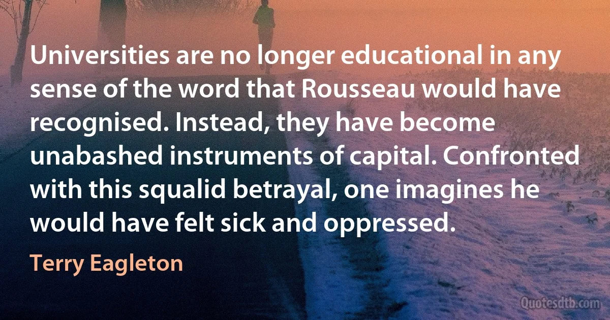 Universities are no longer educational in any sense of the word that Rousseau would have recognised. Instead, they have become unabashed instruments of capital. Confronted with this squalid betrayal, one imagines he would have felt sick and oppressed. (Terry Eagleton)