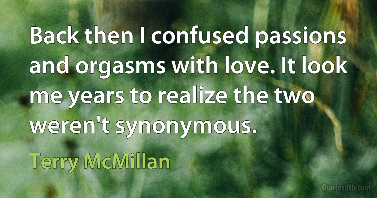 Back then I confused passions and orgasms with love. It look me years to realize the two weren't synonymous. (Terry McMillan)