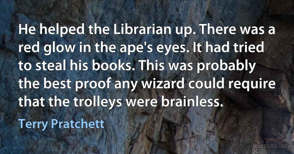 He helped the Librarian up. There was a red glow in the ape's eyes. It had tried to steal his books. This was probably the best proof any wizard could require that the trolleys were brainless. (Terry Pratchett)