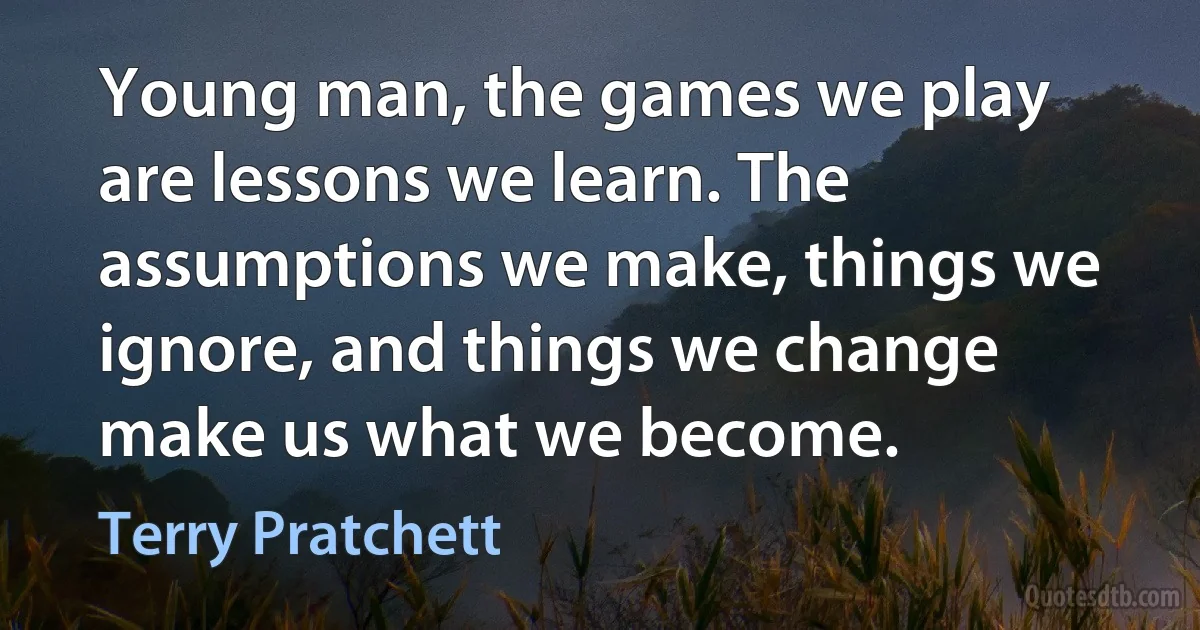 Young man, the games we play are lessons we learn. The assumptions we make, things we ignore, and things we change make us what we become. (Terry Pratchett)