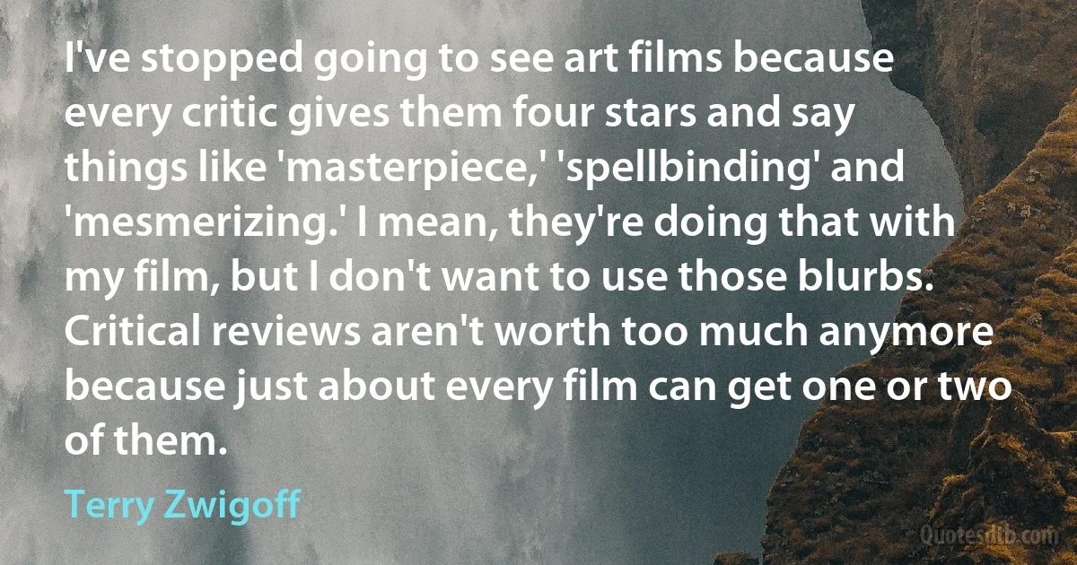 I've stopped going to see art films because every critic gives them four stars and say things like 'masterpiece,' 'spellbinding' and 'mesmerizing.' I mean, they're doing that with my film, but I don't want to use those blurbs. Critical reviews aren't worth too much anymore because just about every film can get one or two of them. (Terry Zwigoff)