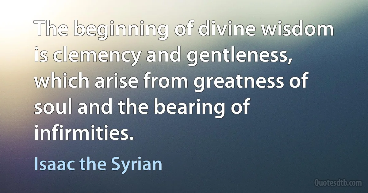 The beginning of divine wisdom is clemency and gentleness, which arise from greatness of soul and the bearing of infirmities. (Isaac the Syrian)