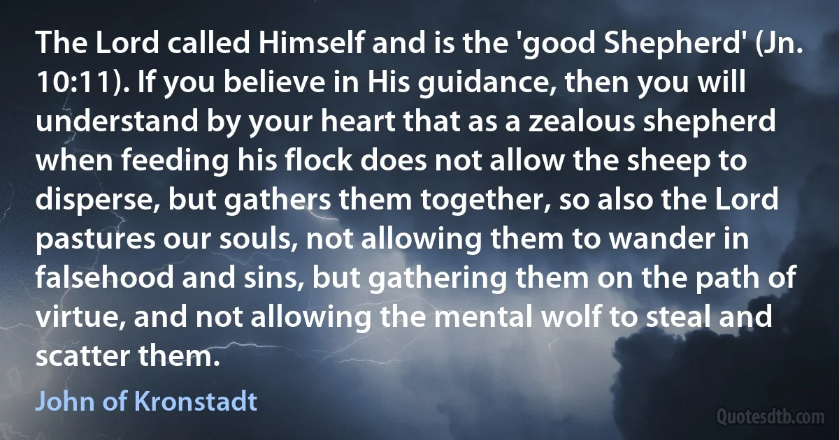 The Lord called Himself and is the 'good Shepherd' (Jn. 10:11). If you believe in His guidance, then you will understand by your heart that as a zealous shepherd when feeding his flock does not allow the sheep to disperse, but gathers them together, so also the Lord pastures our souls, not allowing them to wander in falsehood and sins, but gathering them on the path of virtue, and not allowing the mental wolf to steal and scatter them. (John of Kronstadt)