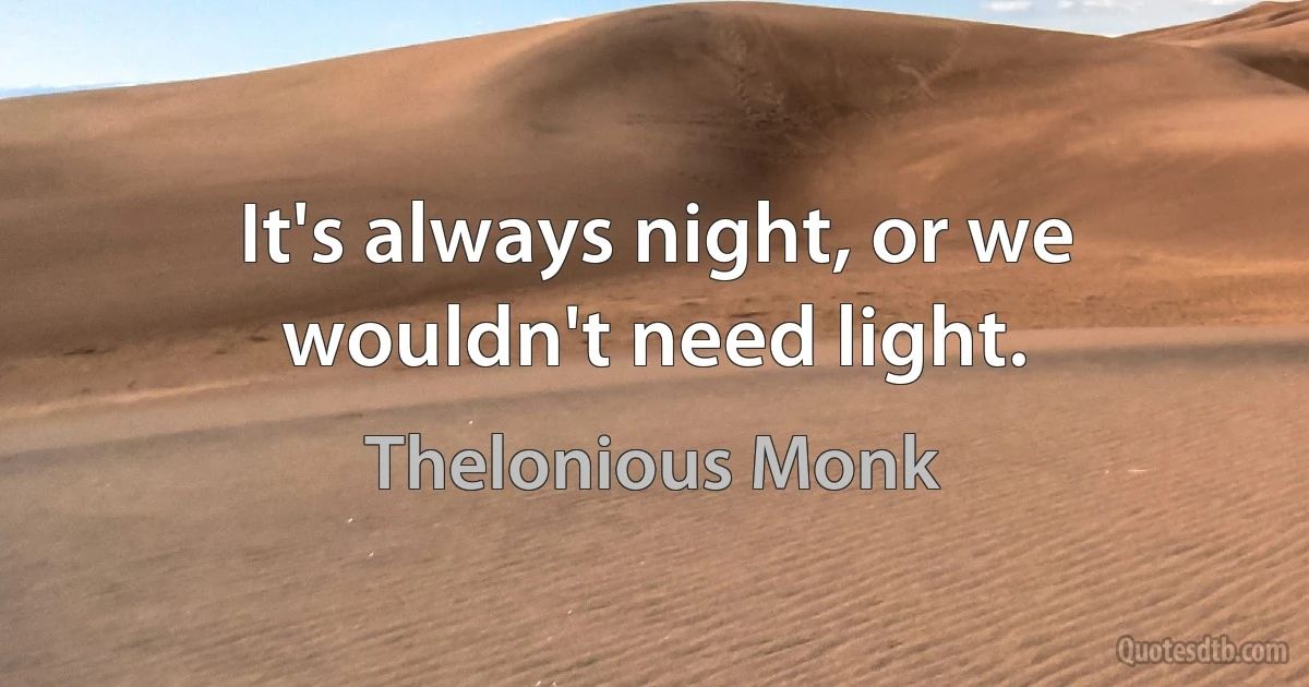 It's always night, or we wouldn't need light. (Thelonious Monk)