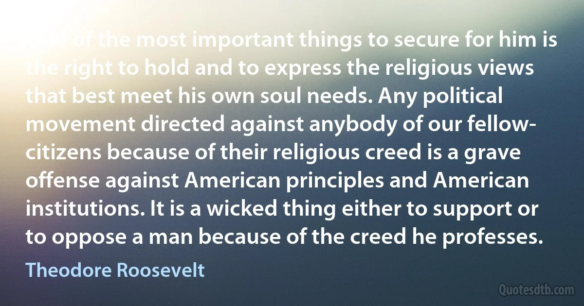 One of the most important things to secure for him is the right to hold and to express the religious views that best meet his own soul needs. Any political movement directed against anybody of our fellow- citizens because of their religious creed is a grave offense against American principles and American institutions. It is a wicked thing either to support or to oppose a man because of the creed he professes. (Theodore Roosevelt)