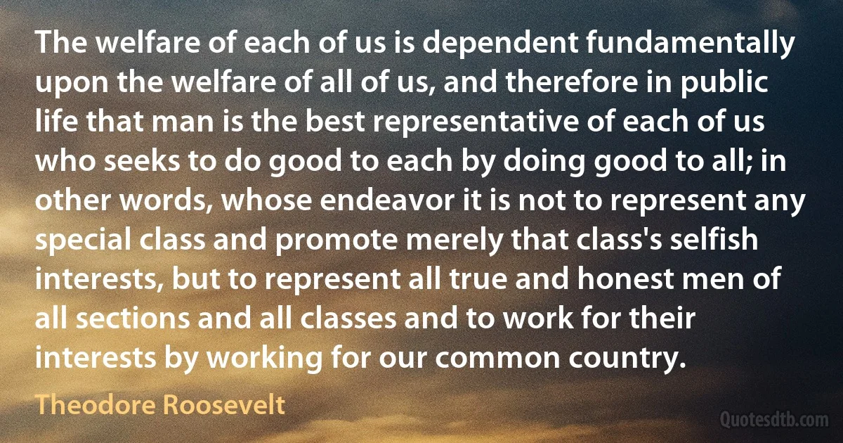 The welfare of each of us is dependent fundamentally upon the welfare of all of us, and therefore in public life that man is the best representative of each of us who seeks to do good to each by doing good to all; in other words, whose endeavor it is not to represent any special class and promote merely that class's selfish interests, but to represent all true and honest men of all sections and all classes and to work for their interests by working for our common country. (Theodore Roosevelt)