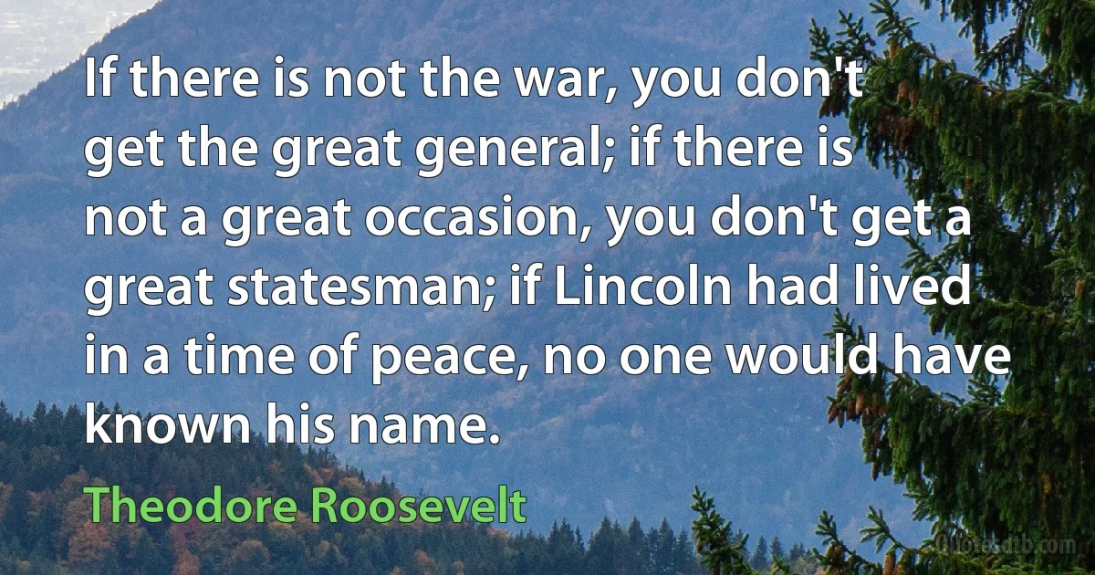 If there is not the war, you don't get the great general; if there is not a great occasion, you don't get a great statesman; if Lincoln had lived in a time of peace, no one would have known his name. (Theodore Roosevelt)