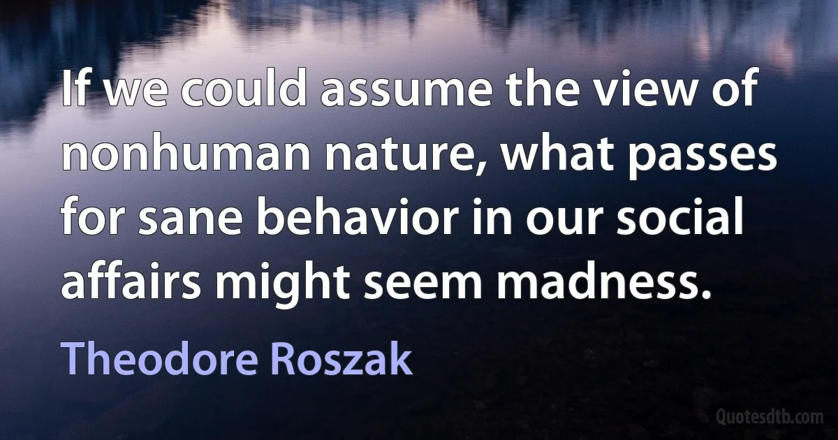 If we could assume the view of nonhuman nature, what passes for sane behavior in our social affairs might seem madness. (Theodore Roszak)