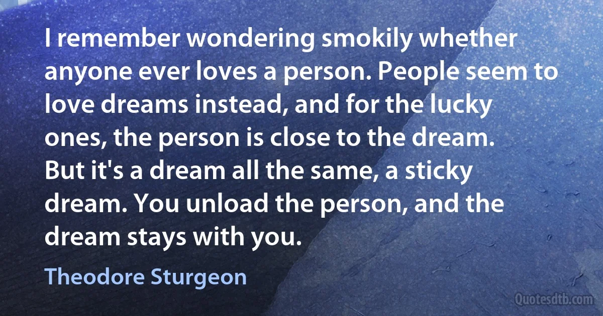 I remember wondering smokily whether anyone ever loves a person. People seem to love dreams instead, and for the lucky ones, the person is close to the dream. But it's a dream all the same, a sticky dream. You unload the person, and the dream stays with you. (Theodore Sturgeon)