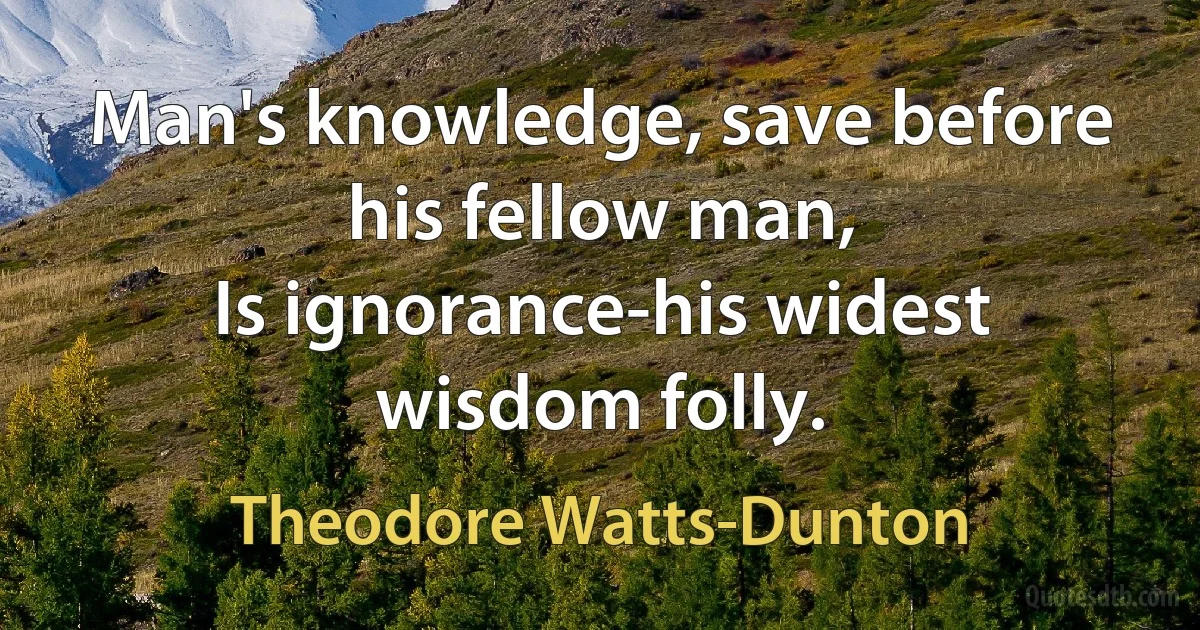 Man's knowledge, save before his fellow man,
Is ignorance-his widest wisdom folly. (Theodore Watts-Dunton)