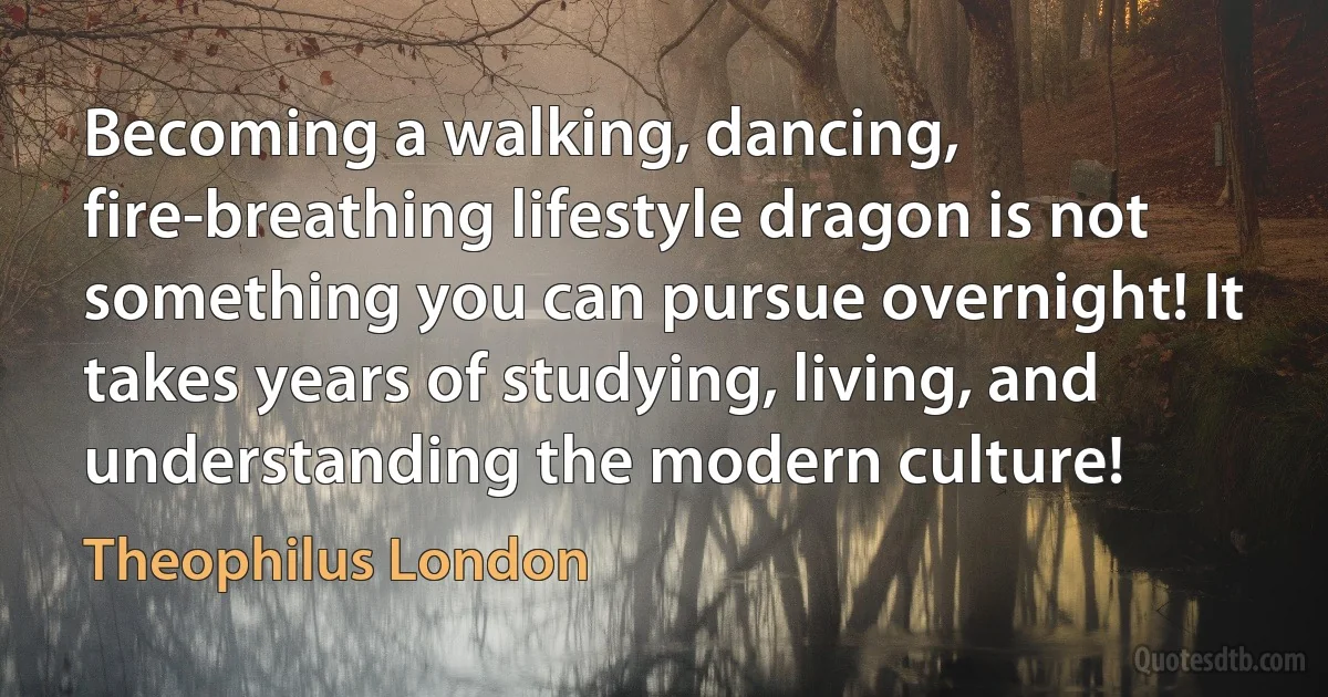 Becoming a walking, dancing, fire-breathing lifestyle dragon is not something you can pursue overnight! It takes years of studying, living, and understanding the modern culture! (Theophilus London)