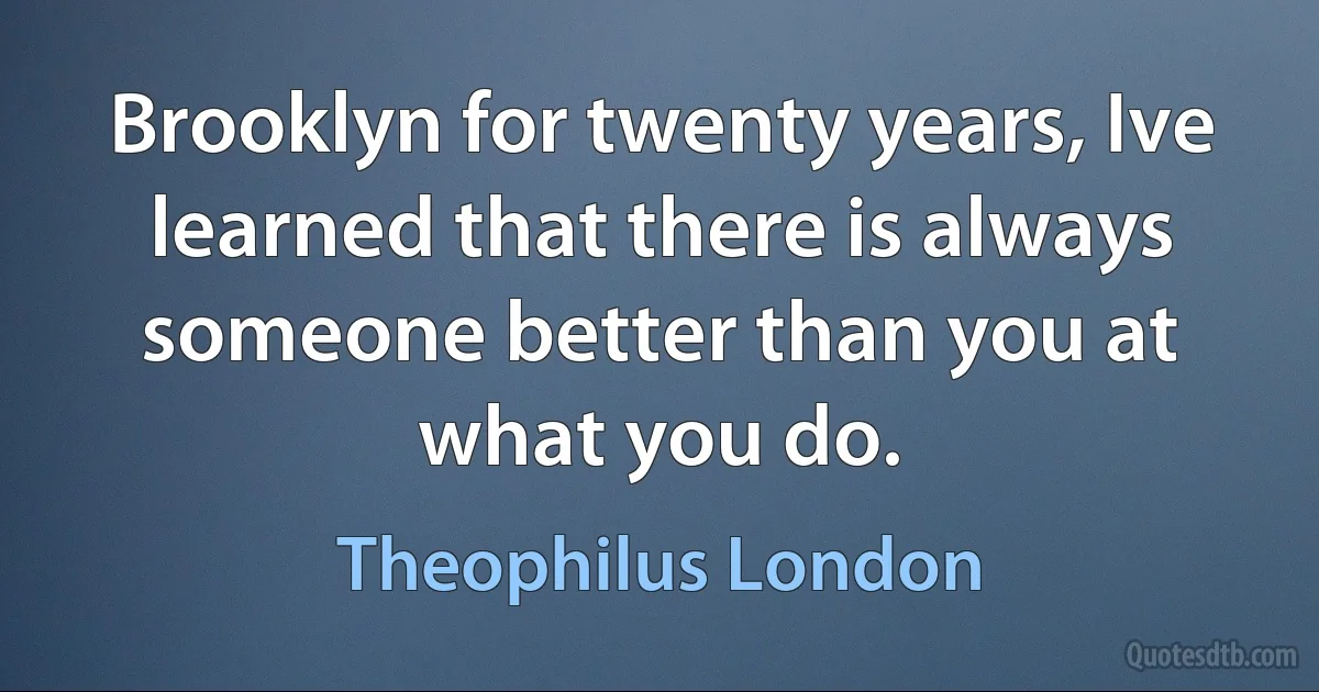 Brooklyn for twenty years, Ive learned that there is always someone better than you at what you do. (Theophilus London)