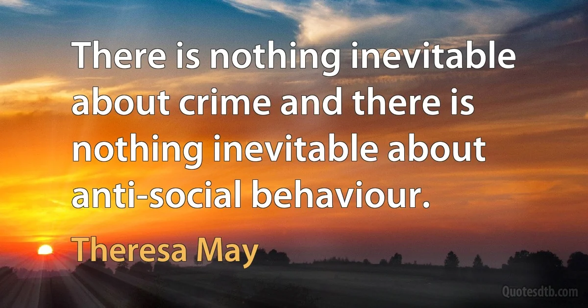 There is nothing inevitable about crime and there is nothing inevitable about anti-social behaviour. (Theresa May)