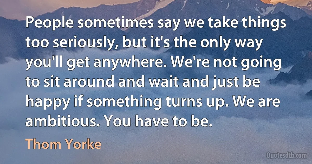 People sometimes say we take things too seriously, but it's the only way you'll get anywhere. We're not going to sit around and wait and just be happy if something turns up. We are ambitious. You have to be. (Thom Yorke)