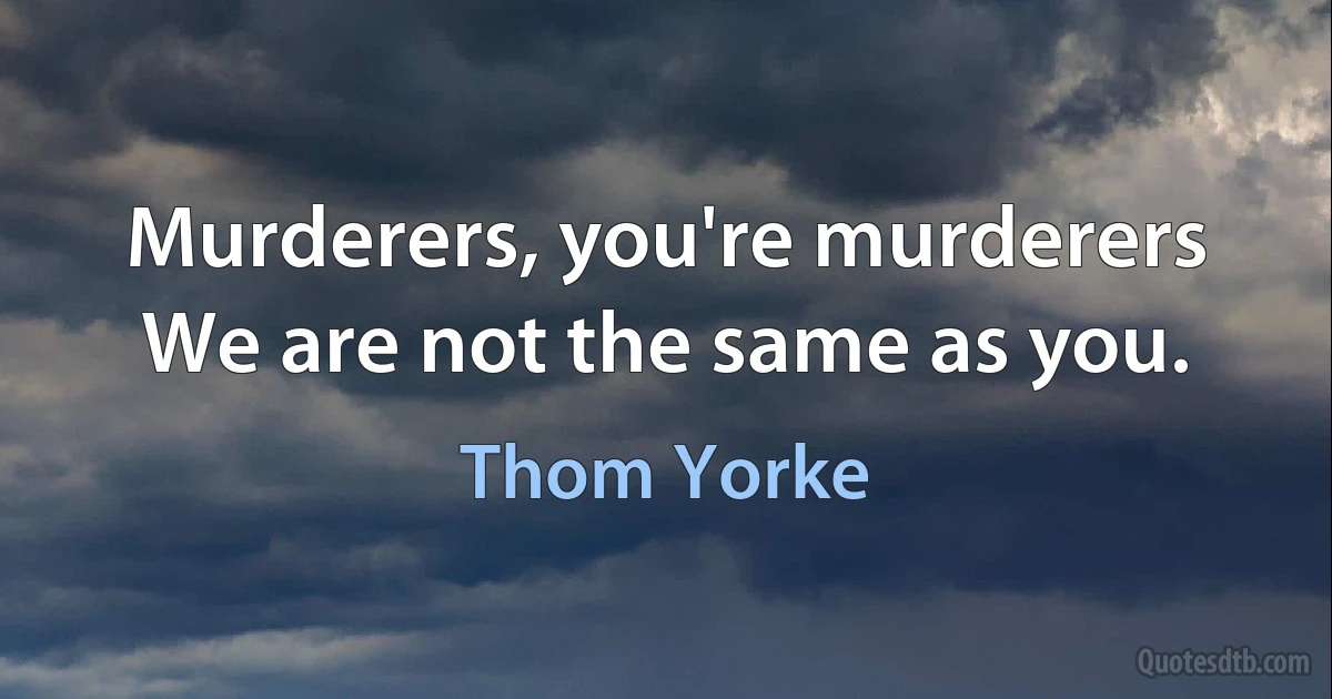 Murderers, you're murderers
We are not the same as you. (Thom Yorke)