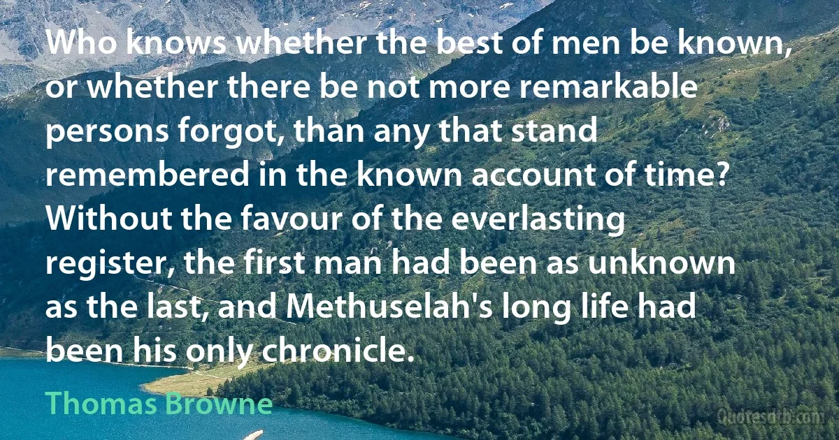Who knows whether the best of men be known, or whether there be not more remarkable persons forgot, than any that stand remembered in the known account of time? Without the favour of the everlasting register, the first man had been as unknown as the last, and Methuselah's long life had been his only chronicle. (Thomas Browne)