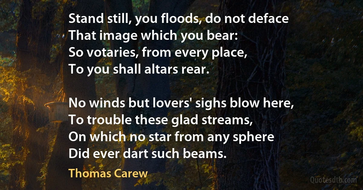 Stand still, you floods, do not deface
That image which you bear:
So votaries, from every place,
To you shall altars rear.

No winds but lovers' sighs blow here,
To trouble these glad streams,
On which no star from any sphere
Did ever dart such beams. (Thomas Carew)