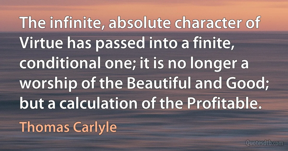 The infinite, absolute character of Virtue has passed into a finite, conditional one; it is no longer a worship of the Beautiful and Good; but a calculation of the Profitable. (Thomas Carlyle)