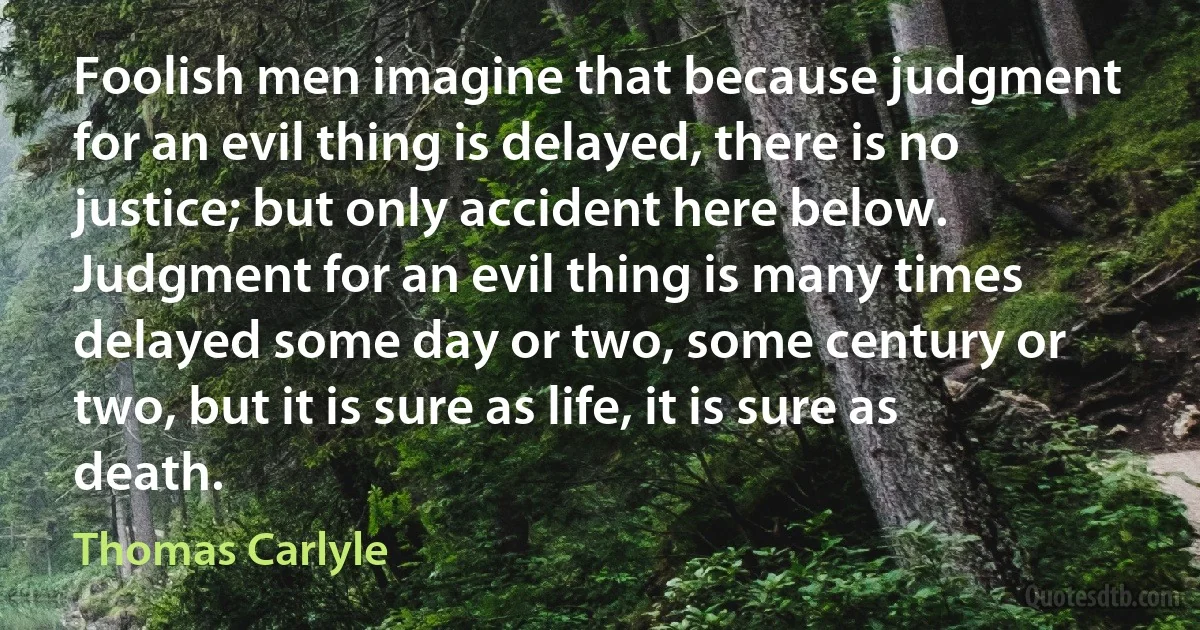 Foolish men imagine that because judgment for an evil thing is delayed, there is no justice; but only accident here below. Judgment for an evil thing is many times delayed some day or two, some century or two, but it is sure as life, it is sure as death. (Thomas Carlyle)