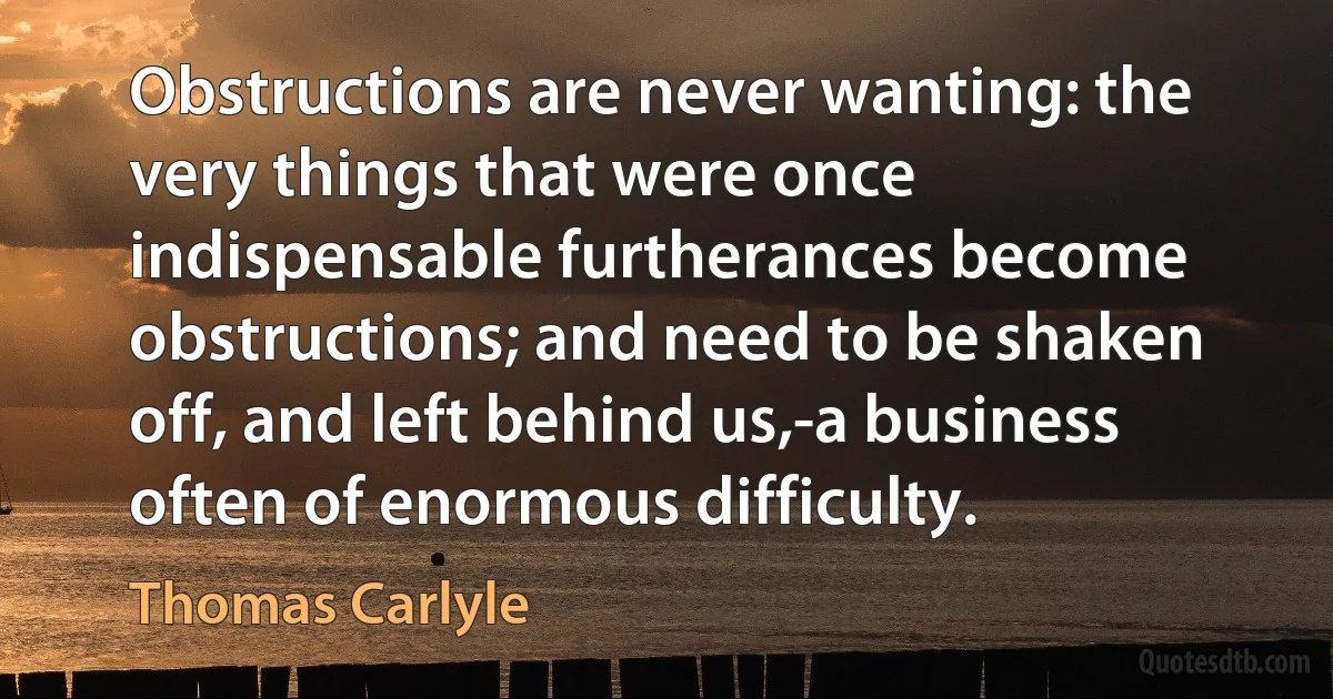 Obstructions are never wanting: the very things that were once indispensable furtherances become obstructions; and need to be shaken off, and left behind us,-a business often of enormous difficulty. (Thomas Carlyle)