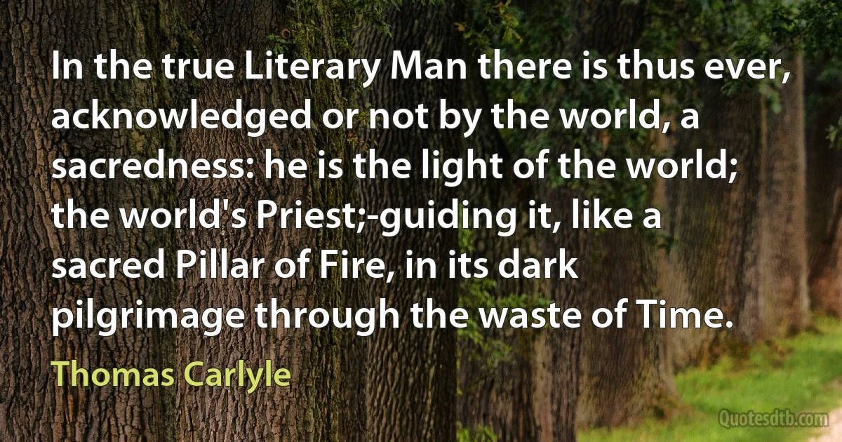 In the true Literary Man there is thus ever, acknowledged or not by the world, a sacredness: he is the light of the world; the world's Priest;-guiding it, like a sacred Pillar of Fire, in its dark pilgrimage through the waste of Time. (Thomas Carlyle)