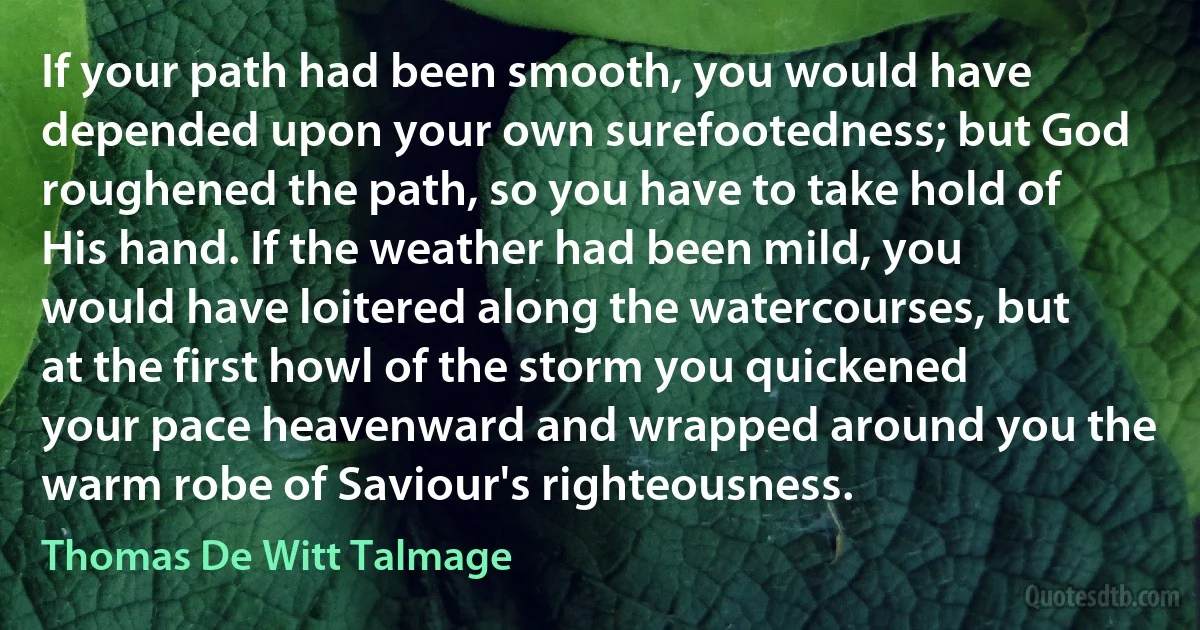 If your path had been smooth, you would have depended upon your own surefootedness; but God roughened the path, so you have to take hold of His hand. If the weather had been mild, you would have loitered along the watercourses, but at the first howl of the storm you quickened your pace heavenward and wrapped around you the warm robe of Saviour's righteousness. (Thomas De Witt Talmage)