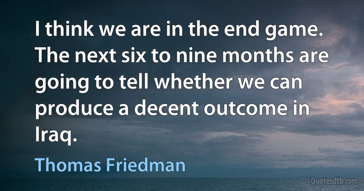 I think we are in the end game. The next six to nine months are going to tell whether we can produce a decent outcome in Iraq. (Thomas Friedman)